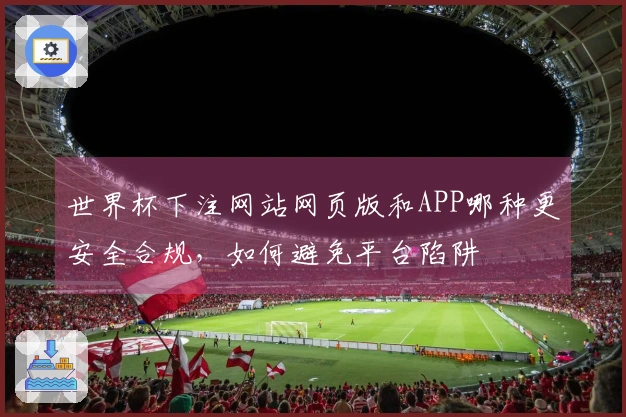 世界杯下注网站网页版和APP哪种更安全合规，如何避免平台陷阱